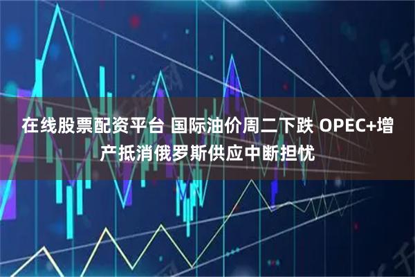 在线股票配资平台 国际油价周二下跌 OPEC+增产抵消俄罗斯供应中断担忧