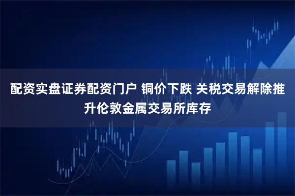配资实盘证券配资门户 铜价下跌 关税交易解除推升伦敦金属交易所库存
