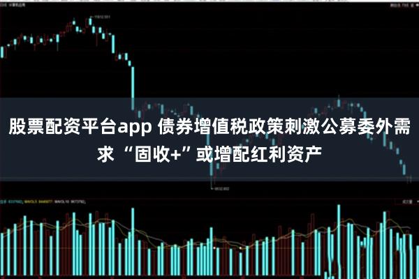 股票配资平台app 债券增值税政策刺激公募委外需求 “固收+”或增配红利资产