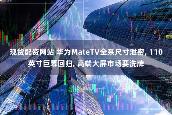 现货配资网站 华为MateTV全系尺寸泄密, 110英寸巨幕回归, 高端大屏市场要洗牌