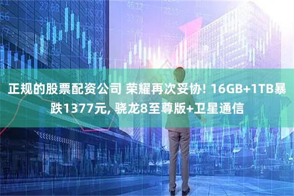 正规的股票配资公司 荣耀再次妥协! 16GB+1TB暴跌1377元, 骁龙8至尊版+卫星通信