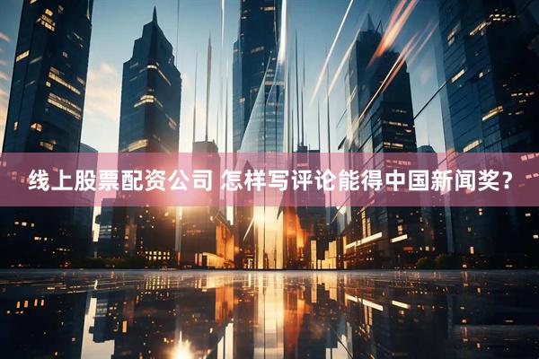 线上股票配资公司 怎样写评论能得中国新闻奖？