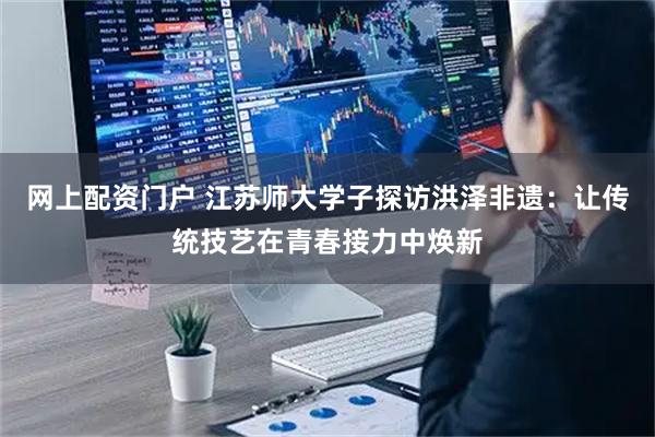 网上配资门户 江苏师大学子探访洪泽非遗：让传统技艺在青春接力中焕新