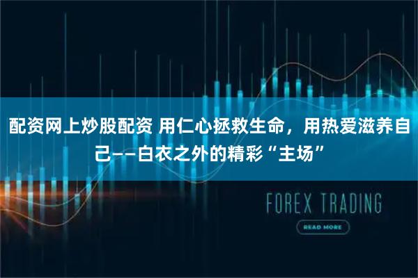 配资网上炒股配资 用仁心拯救生命，用热爱滋养自己——白衣之外的精彩“主场”