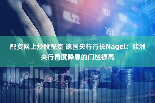 配资网上炒股配资 德国央行行长Nagel：欧洲央行再度降息的门槛很高