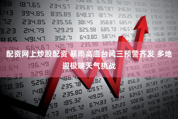 配资网上炒股配资 暴雨高温台风三预警齐发 多地迎极端天气挑战