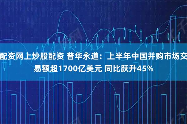 配资网上炒股配资 普华永道：上半年中国并购市场交易额超1700亿美元 同比跃升45%
