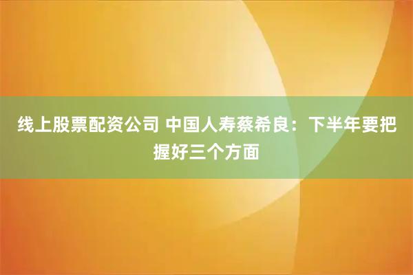线上股票配资公司 中国人寿蔡希良：下半年要把握好三个方面