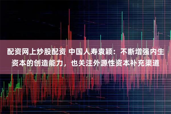 配资网上炒股配资 中国人寿袁颖：不断增强内生资本的创造能力，也关注外源性资本补充渠道