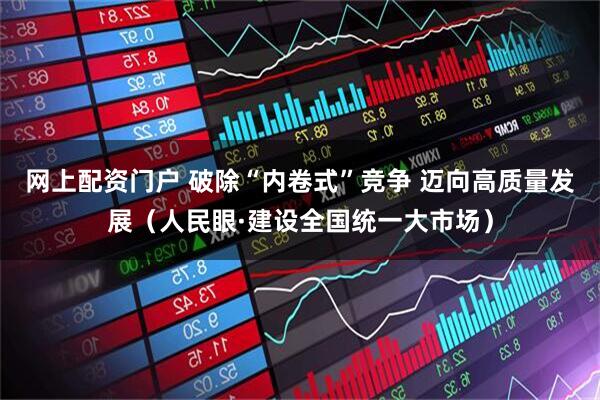 网上配资门户 破除“内卷式”竞争 迈向高质量发展（人民眼·建设全国统一大市场）