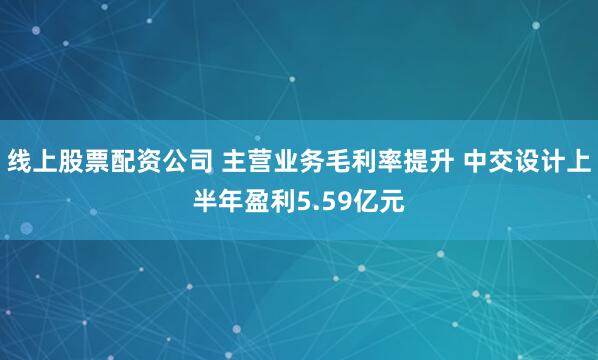 线上股票配资公司 主营业务毛利率提升 中交设计上半年盈利5.59亿元