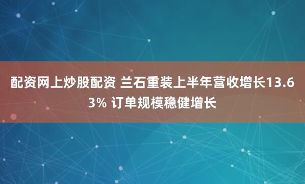 配资网上炒股配资 兰石重装上半年营收增长13.63% 订单规模稳健增长