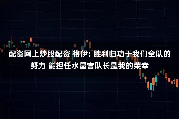 配资网上炒股配资 格伊: 胜利归功于我们全队的努力 能担任水晶宫队长是我的荣幸