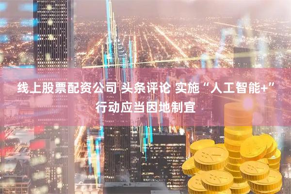 线上股票配资公司 头条评论 实施“人工智能+”行动应当因地制宜