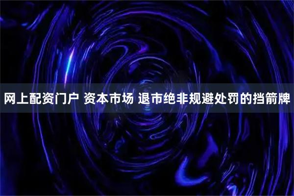 网上配资门户 资本市场 退市绝非规避处罚的挡箭牌