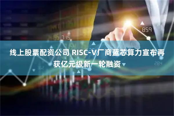 线上股票配资公司 RISC-V厂商蓝芯算力宣布再获亿元级新一轮融资