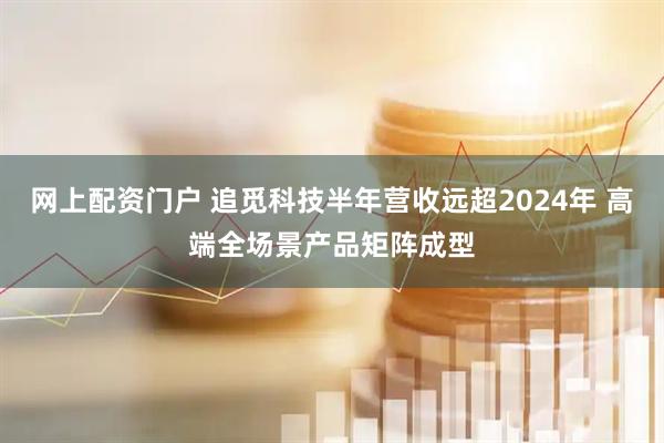 网上配资门户 追觅科技半年营收远超2024年 高端全场景产品矩阵成型