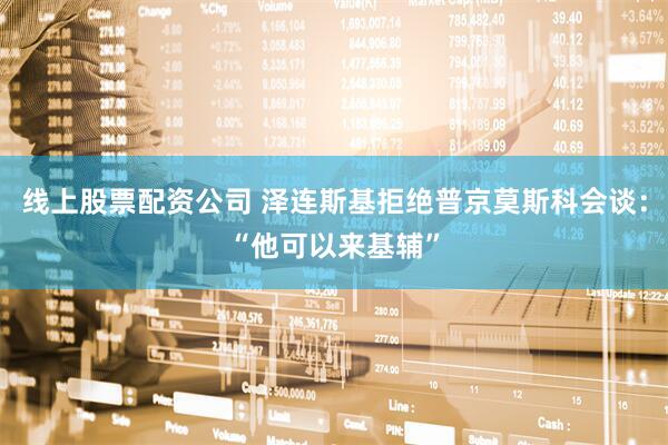 线上股票配资公司 泽连斯基拒绝普京莫斯科会谈：“他可以来基辅”