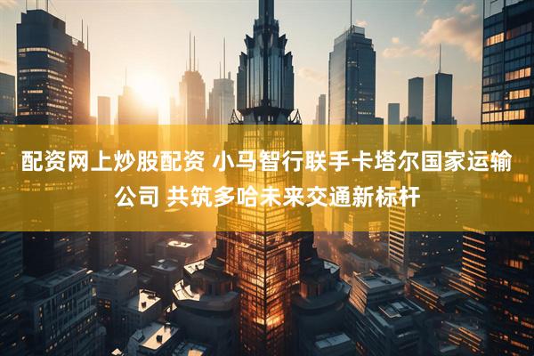 配资网上炒股配资 小马智行联手卡塔尔国家运输公司 共筑多哈未来交通新标杆
