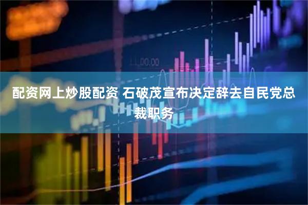 配资网上炒股配资 石破茂宣布决定辞去自民党总裁职务