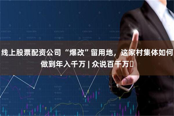 线上股票配资公司 “爆改”留用地，这家村集体如何做到年入千万 | 众说百千万⑬