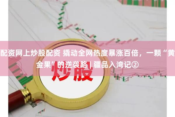 配资网上炒股配资 撬动全网热度暴涨百倍，一颗“黄金果”的逆袭路 | 疆品入湾记②