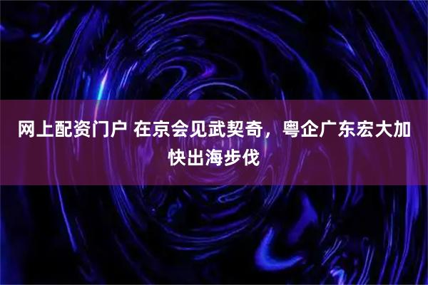 网上配资门户 在京会见武契奇，粤企广东宏大加快出海步伐