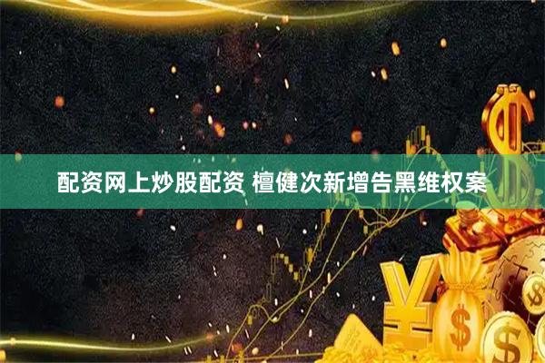 配资网上炒股配资 檀健次新增告黑维权案