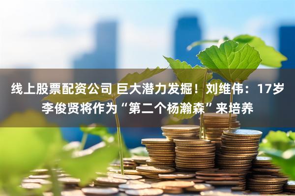 线上股票配资公司 巨大潜力发掘！刘维伟：17岁李俊贤将作为“第二个杨瀚森”来培养