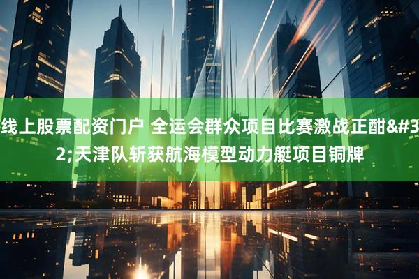 线上股票配资门户 全运会群众项目比赛激战正酣 天津队斩获航海模型动力艇项目铜牌