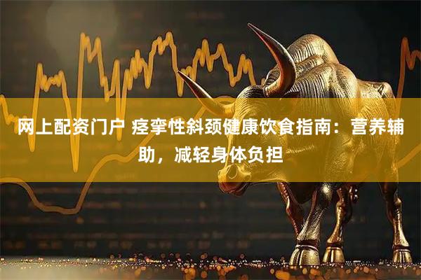 网上配资门户 痉挛性斜颈健康饮食指南：营养辅助，减轻身体负担