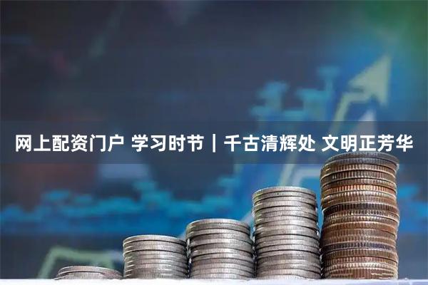 网上配资门户 学习时节｜千古清辉处 文明正芳华