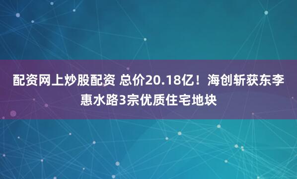 配资网上炒股配资 总价20.18亿！海创斩获东李惠水路3宗优质住宅地块