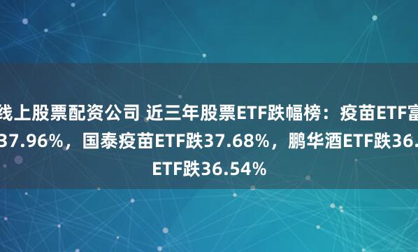 线上股票配资公司 近三年股票ETF跌幅榜：疫苗ETF富国跌37.96%，国泰疫苗ETF跌37.68%，鹏华酒ETF跌36.54%