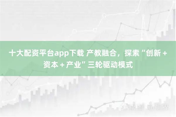 十大配资平台app下载 产教融合，探索“创新＋资本＋产业”三轮驱动模式
