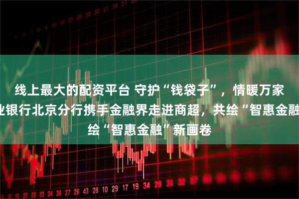 线上最大的配资平台 守护“钱袋子”，情暖万家春——兴业银行北京分行携手金融界走进商超，共绘“智惠金融”新画卷