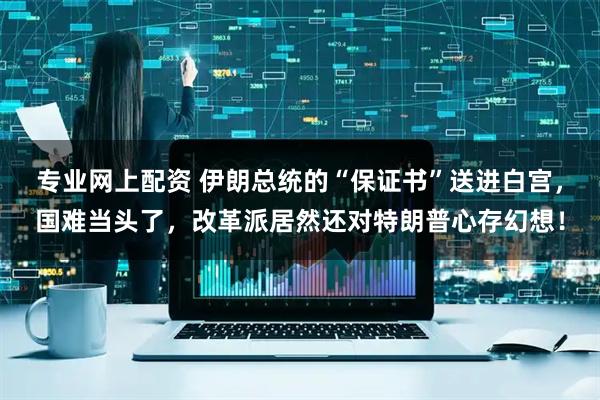 专业网上配资 伊朗总统的“保证书”送进白宫，国难当头了，改革派居然还对特朗普心存幻想！