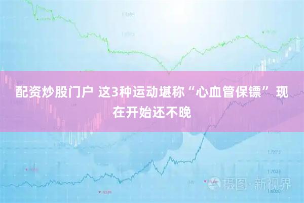 配资炒股门户 这3种运动堪称“心血管保镖” 现在开始还不晚