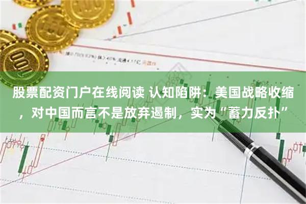 股票配资门户在线阅读 认知陷阱：美国战略收缩，对中国而言不是放弃遏制，实为“蓄力反扑”