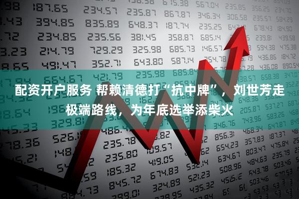 配资开户服务 帮赖清德打“抗中牌”,刘世芳走极端路线,为年底选举添柴火