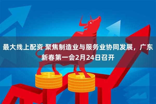 最大线上配资 聚焦制造业与服务业协同发展，广东新春第一会2月24日召开