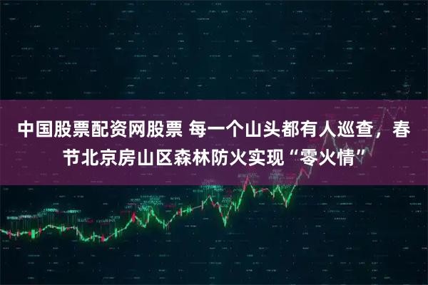 中国股票配资网股票 每一个山头都有人巡查，春节北京房山区森林防火实现“零火情”