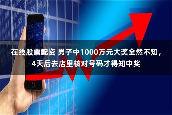 在线股票配资 男子中1000万元大奖全然不知,4天后去店里核对号码才得知中奖