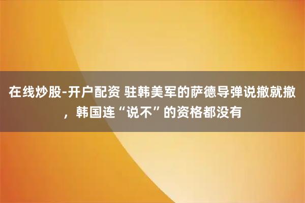 在线炒股-开户配资 驻韩美军的萨德导弹说撤就撤，韩国连“说不”的资格都没有