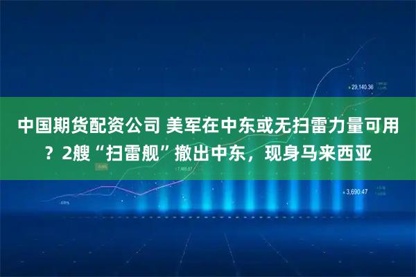 中国期货配资公司 美军在中东或无扫雷力量可用？2艘“扫雷舰”撤出中东，现身马来西亚