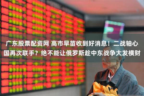 广东股票配资网 高市早苗收到好消息！二战轴心国再次联手？绝不能让俄罗斯趁中东战争大发横财