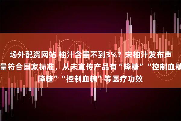 场外配资网站 柚汁含量不到3%?宋柚汁发布声明:香柚添加量符合国家标准,从未宣传产品有“降糖”“控制血糖”等医疗功效