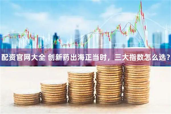 配资官网大全 创新药出海正当时，三大指数怎么选？