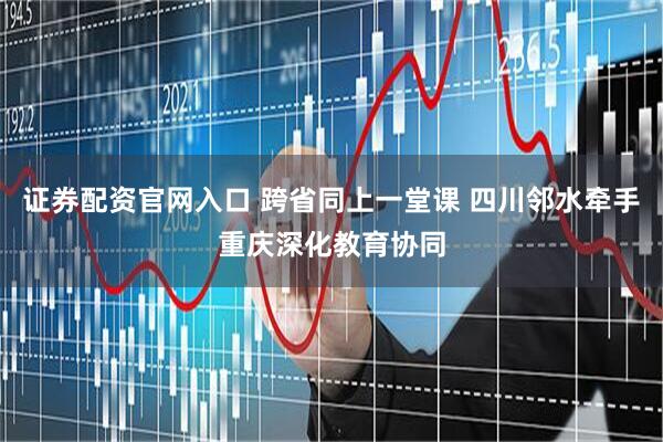 证券配资官网入口 跨省同上一堂课 四川邻水牵手重庆深化教育协同