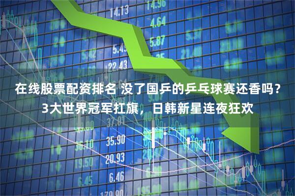 在线股票配资排名 没了国乒的乒乓球赛还香吗？3大世界冠军扛旗，日韩新星连夜狂欢